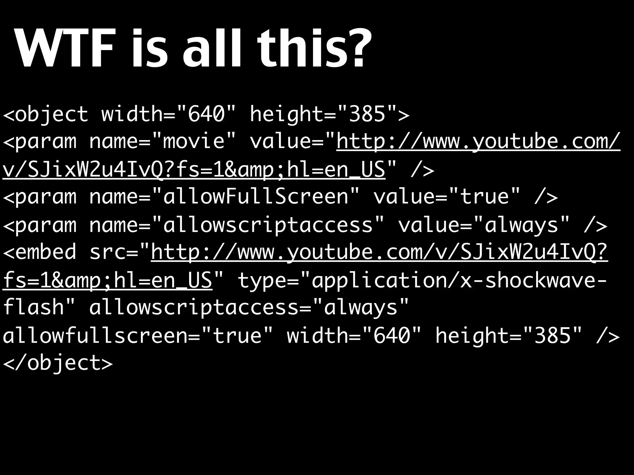 WTF is all this?
<object width="640" height="385">
<param name="movie" value="http://www.youtube.com/
v/SJixW2u4IvQ?fs=1&amp;hl=en_US" />
<param name="allowFullScreen" value="true" />
<param name="allowscriptaccess" value="always" />
<embed src="http://www.youtube.com/v/SJixW2u4IvQ?
fs=1&amp;hl=en_US" type="application/x-shockwave-
flash" allowscriptaccess="always"
allowfullscreen="true" width="640" height="385" />
</object>
 