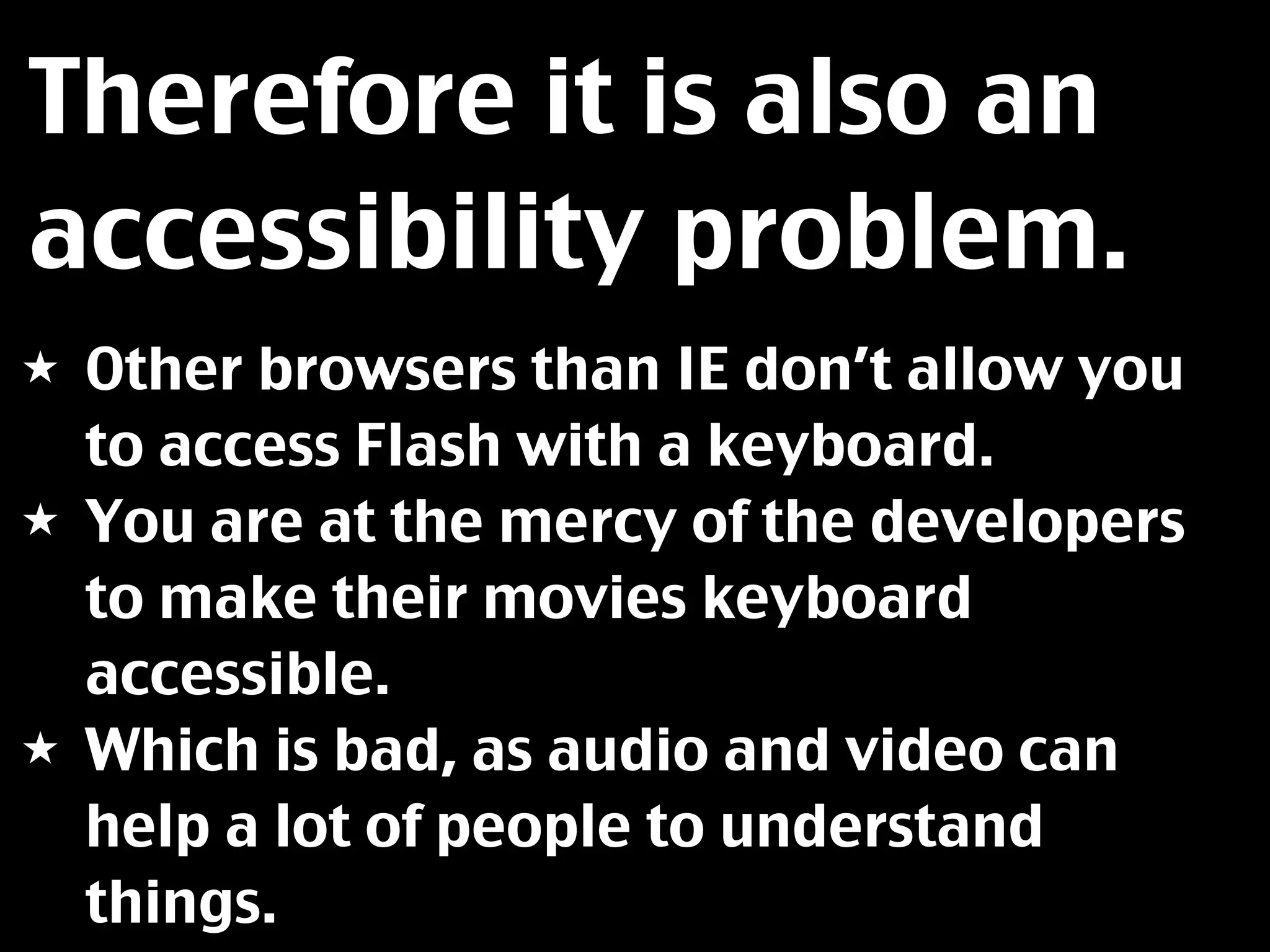 Therefore it is also an
accessibility problem.
★ Other browsers than IE don’t allow you
  to access Flash with a keyboard.
★ You are at the mercy of the developers
  to make their movies keyboard
  accessible.
★ Which is bad, as audio and video can
  help a lot of people to understand
  things.
 
