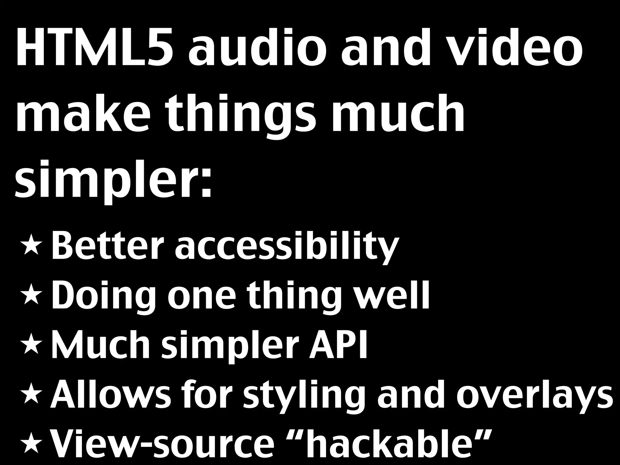 HTML5 audio and video
make things much
simpler:
★ Betteraccessibility
★ Doing one thing well
★ Much simpler API
★ Allows for styling and overlays
★ View-source “hackable”
 