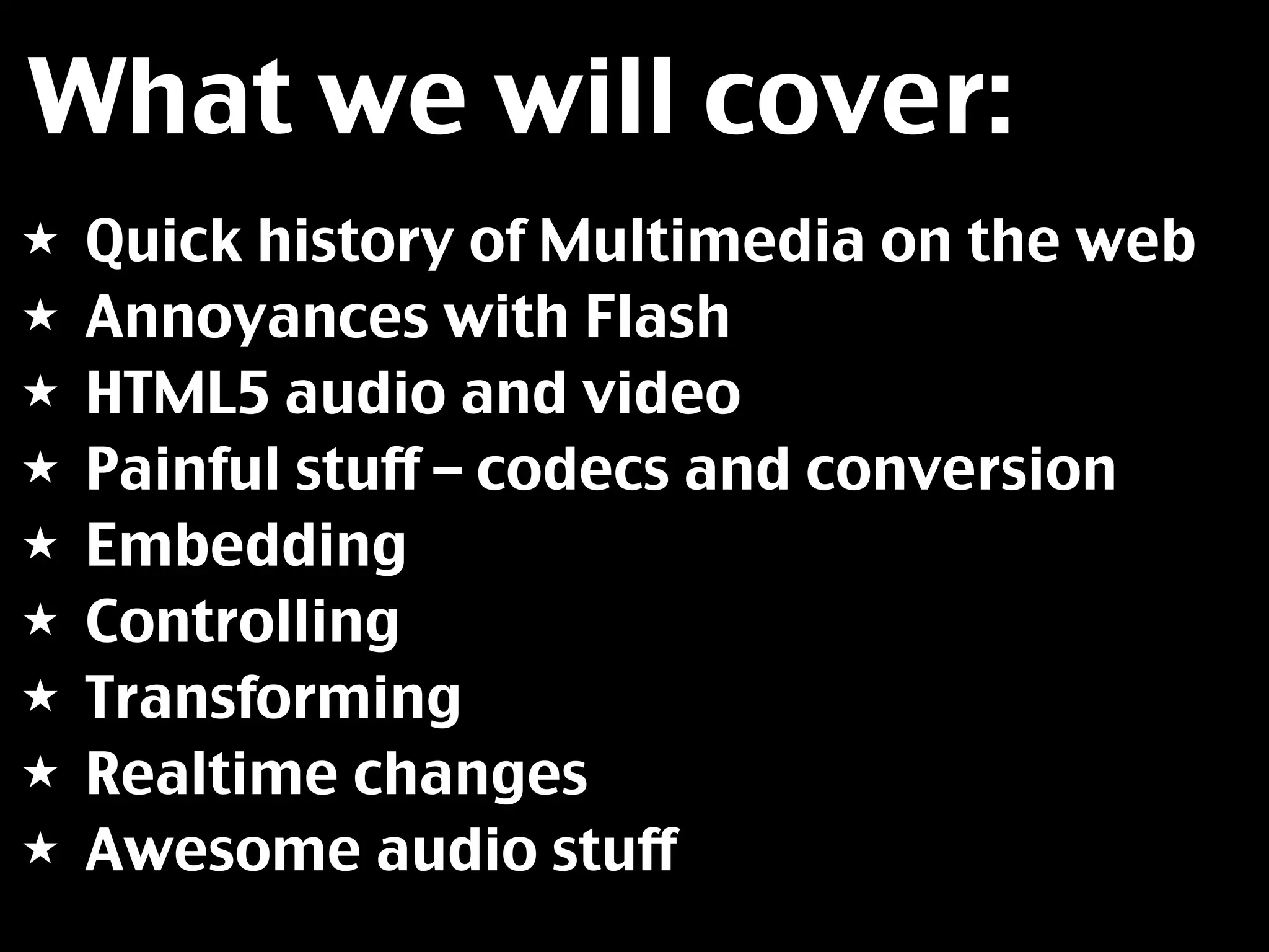 What we will cover:
★   Quick history of Multimedia on the web
★   Annoyances with Flash
★   HTML5 audio and video
★   Painful stuff – codecs and conversion
★   Embedding
★   Controlling
★   Transforming
★   Realtime changes
★   Awesome audio stuff
 
