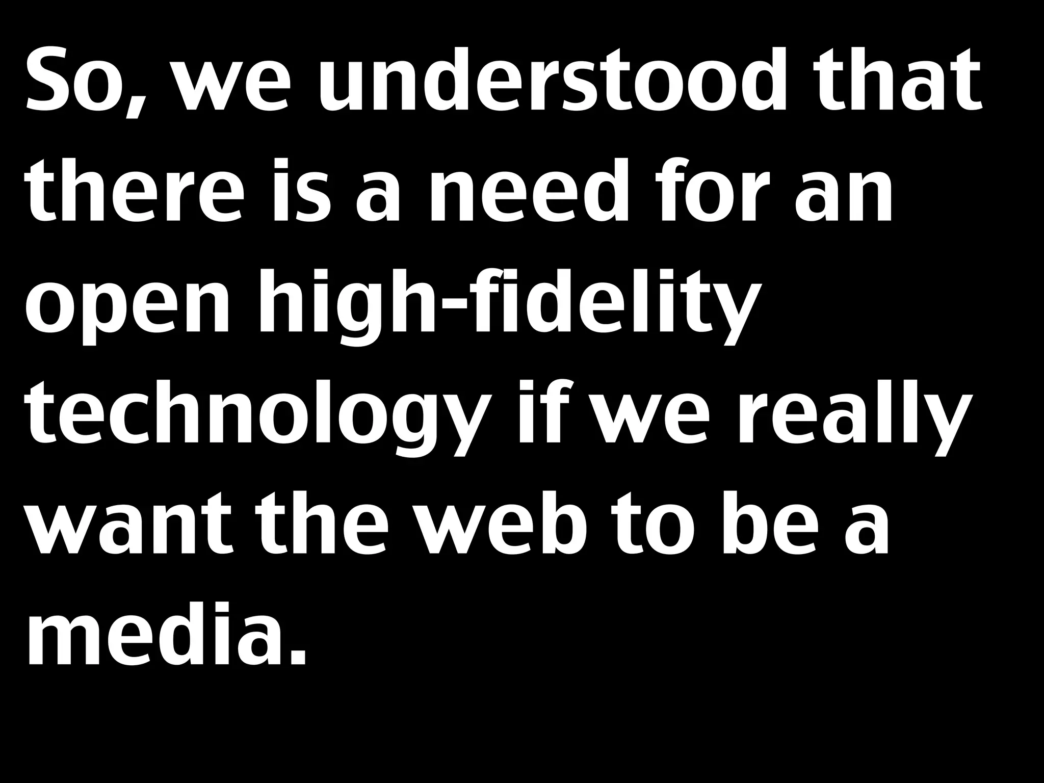 So, we understood that
there is a need for an
open high-fidelity
technology if we really
want the web to be a
media.
 