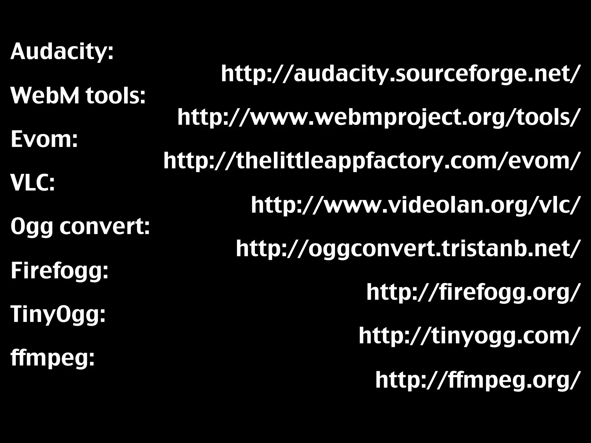 Audacity:
                   http://audacity.sourceforge.net/
WebM tools:
                http://www.webmproject.org/tools/
Evom:
               http://thelittleappfactory.com/evom/
VLC:
                      http://www.videolan.org/vlc/
Ogg convert:
                     http://oggconvert.tristanb.net/
Firefogg:
                                http://firefogg.org/
TinyOgg:
                                http://tinyogg.com/
ffmpeg:
                                 http://ffmpeg.org/
 