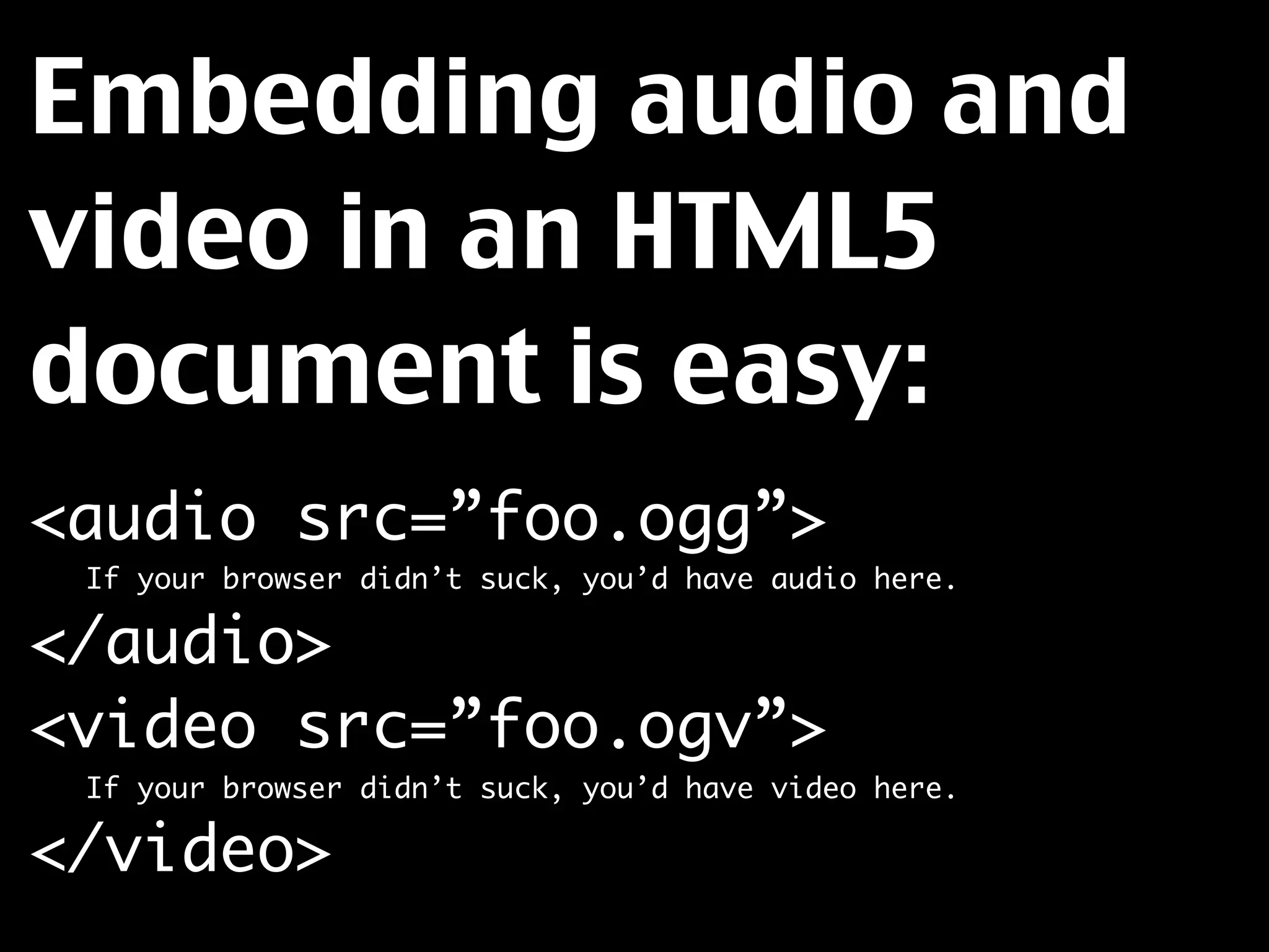 Embedding audio and
video in an HTML5
document is easy:
<audio src=”foo.ogg”>
	   If your browser didn’t suck, you’d have audio here.

</audio>
<video src=”foo.ogv”>
	   If your browser didn’t suck, you’d have video here.

</video>
 