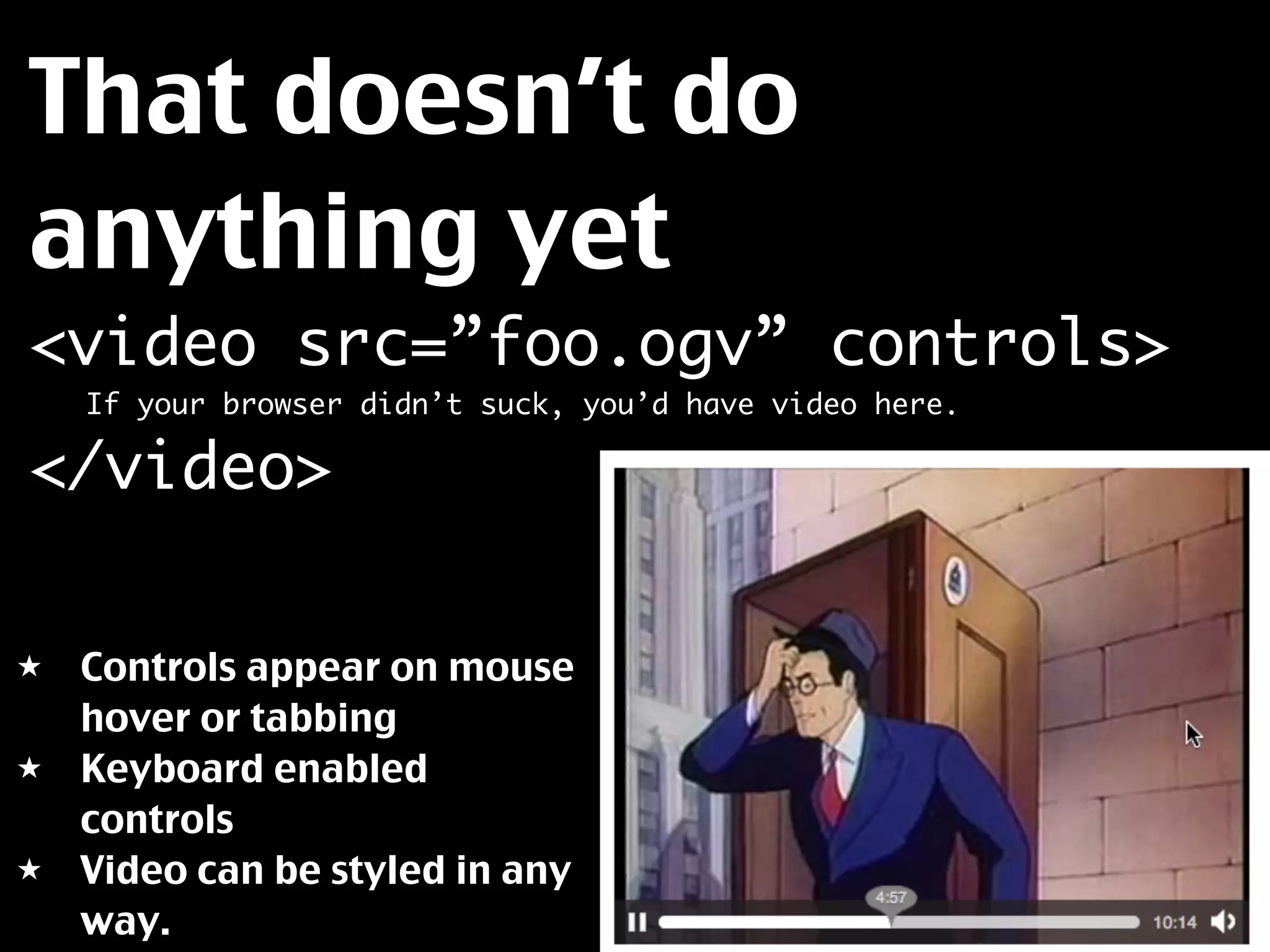 That doesn’t do
anything yet
<video src=”foo.ogv” controls>
	   If your browser didn’t suck, you’d have video here.

</video>

★   Controls appear on mouse
    hover or tabbing
★   Keyboard enabled
    controls
★   Video can be styled in any
    way.
 