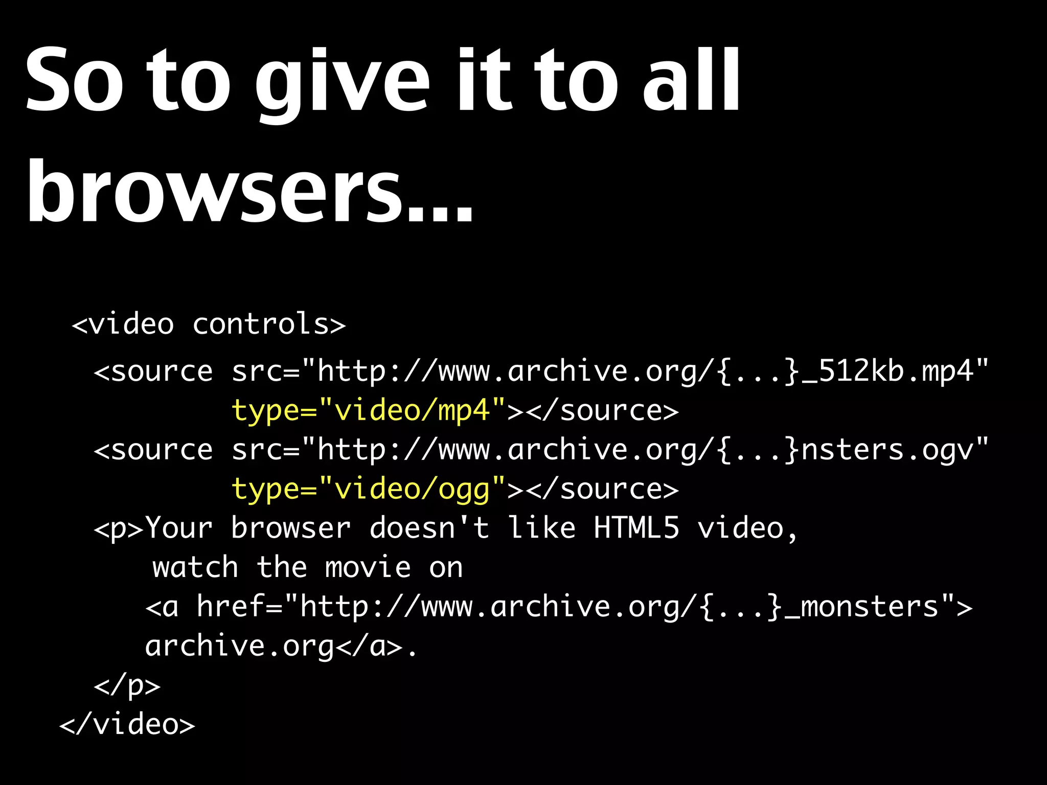 So to give it to all
browsers...
  <video controls>
    <source src="http://www.archive.org/{...}_512kb.mp4"
            type="video/mp4"></source>
    <source src="http://www.archive.org/{...}nsters.ogv"
            type="video/ogg"></source>
    <p>Your browser doesn't like HTML5 video,
	 	    watch the movie on
       <a href="http://www.archive.org/{...}_monsters">
       archive.org</a>.
    </p>
  </video>
 
