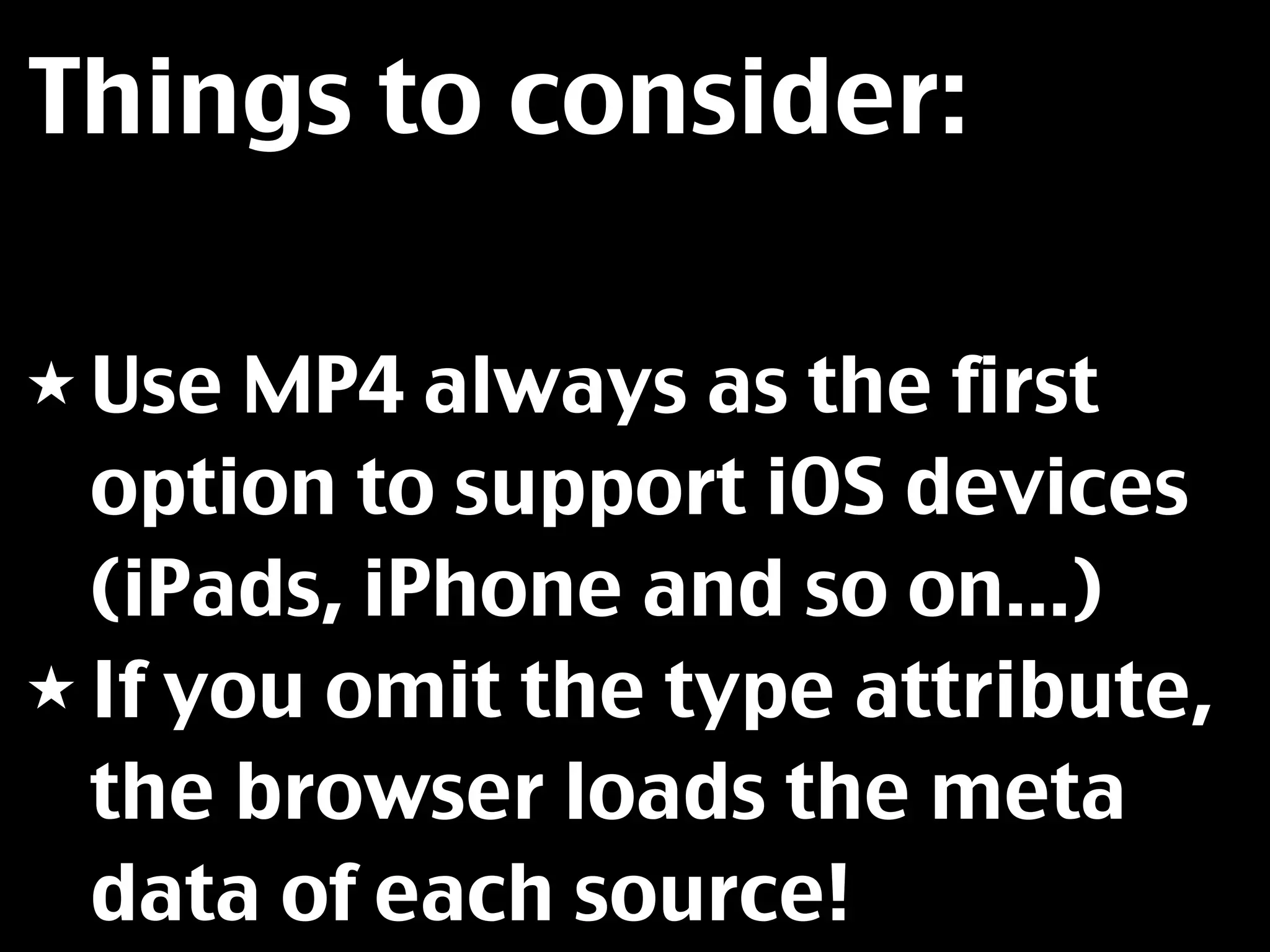 Things to consider:

★ Use  MP4 always as the first
  option to support iOS devices
  (iPads, iPhone and so on...)
★ If you omit the type attribute,
  the browser loads the meta
  data of each source!
 