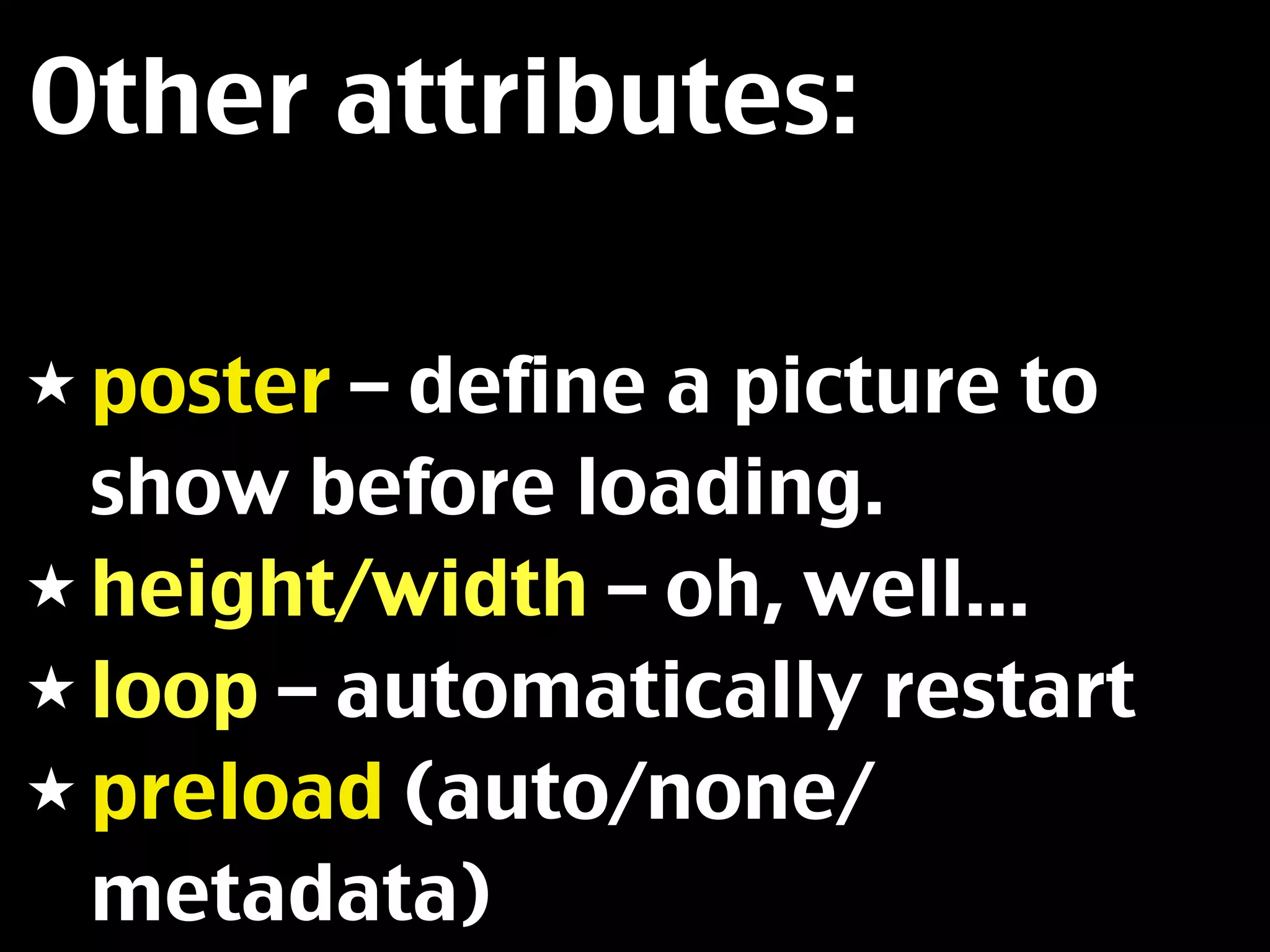 Other attributes:

★ poster – define a picture to
  show before loading.
★ height/width – oh, well...
★ loop – automatically restart
★ preload (auto/none/
  metadata)
 