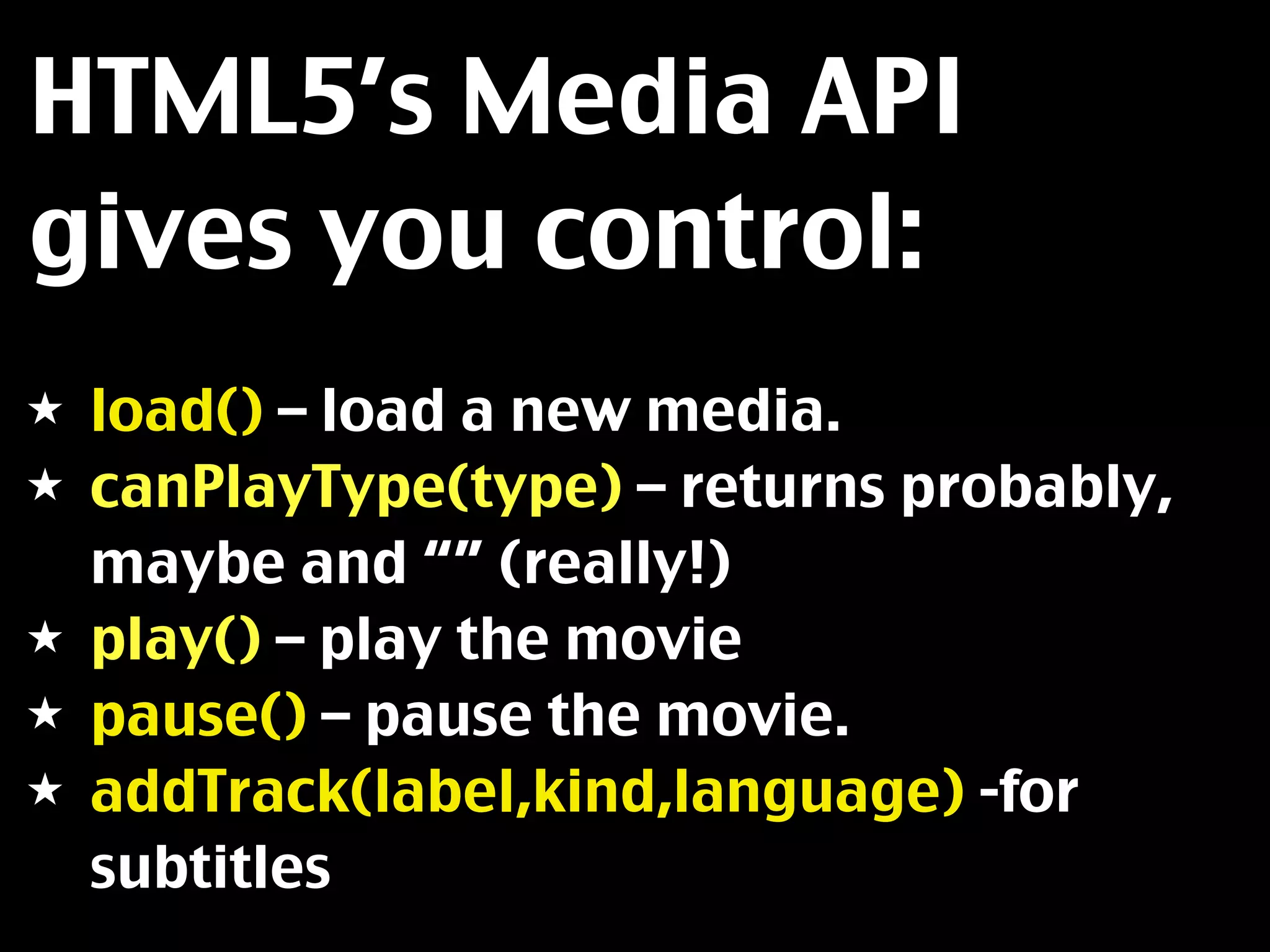 HTML5’s Media API
gives you control:
★   load() – load a new media.
★   canPlayType(type) – returns probably,
    maybe and “” (really!)
★   play() – play the movie
★   pause() – pause the movie.
★   addTrack(label,kind,language) -for
    subtitles
 