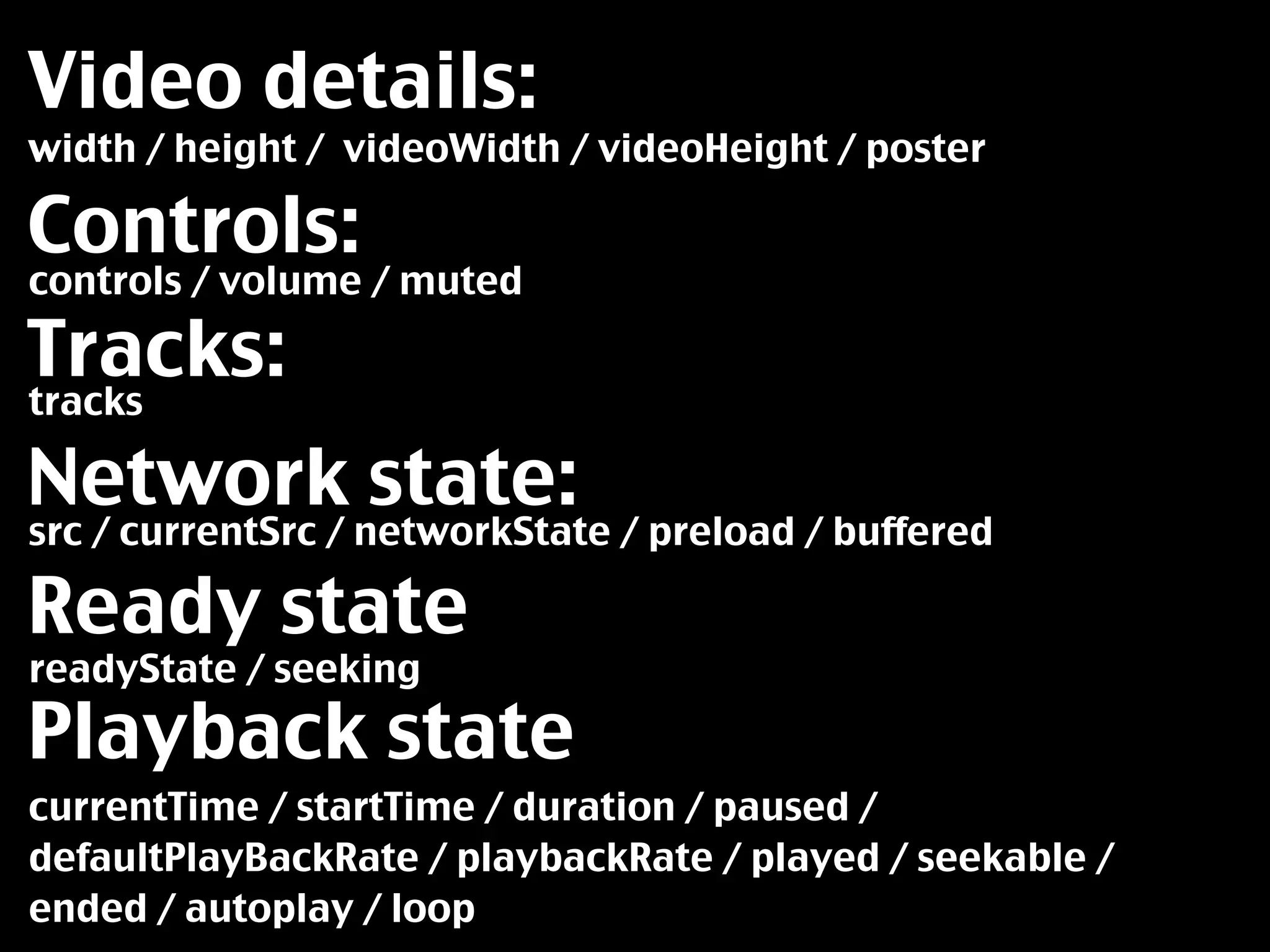 Video details:
width / height / videoWidth / videoHeight / poster

Controls:
controls / volume / muted

Tracks:
tracks

Network state:
src / currentSrc / networkState / preload / buffered

Ready state
readyState / seeking

Playback state
currentTime / startTime / duration / paused /
defaultPlayBackRate / playbackRate / played / seekable /
ended / autoplay / loop
 