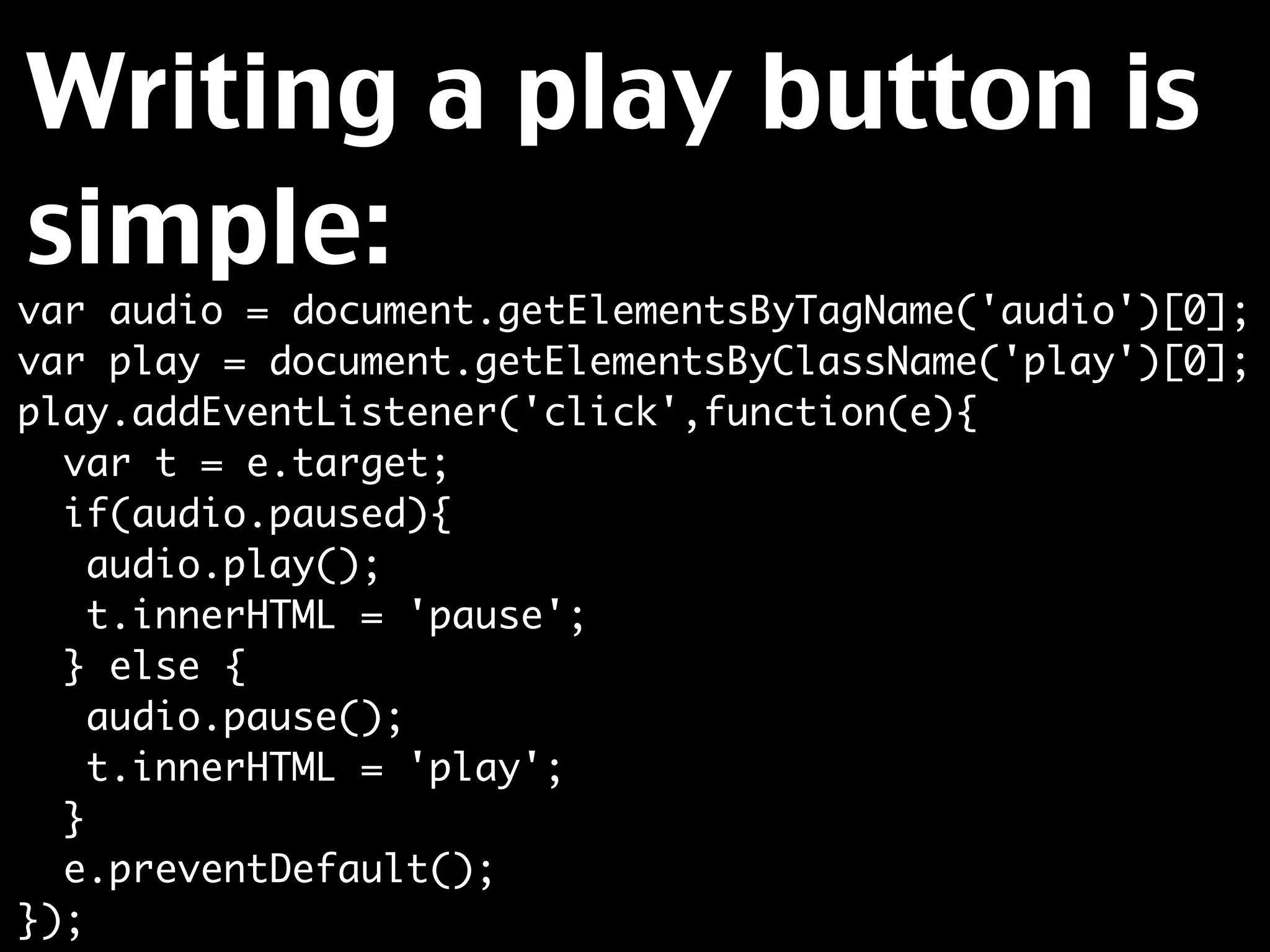 Writing a play button is
simple:
var audio = document.getElementsByTagName('audio')[0];
var play = document.getElementsByClassName('play')[0];
play.addEventListener('click',function(e){
  var t = e.target;
  if(audio.paused){
    audio.play();
    t.innerHTML = 'pause';
  } else {
    audio.pause();
    t.innerHTML = 'play';
  }
  e.preventDefault();
});
 