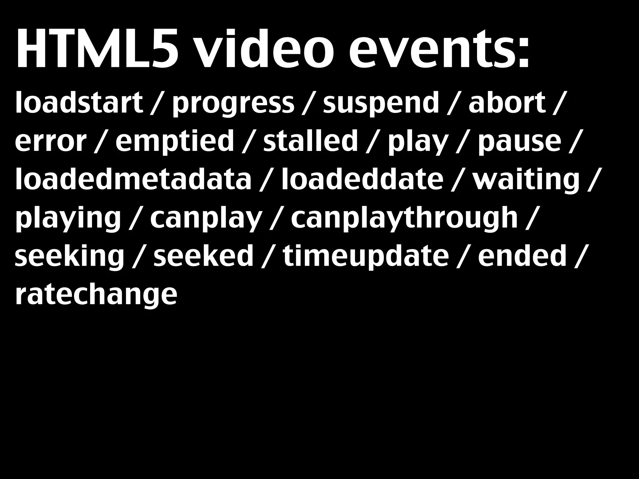 HTML5 video events:
loadstart / progress / suspend / abort /
error / emptied / stalled / play / pause /
loadedmetadata / loadeddate / waiting /
playing / canplay / canplaythrough /
seeking / seeked / timeupdate / ended /
ratechange
 