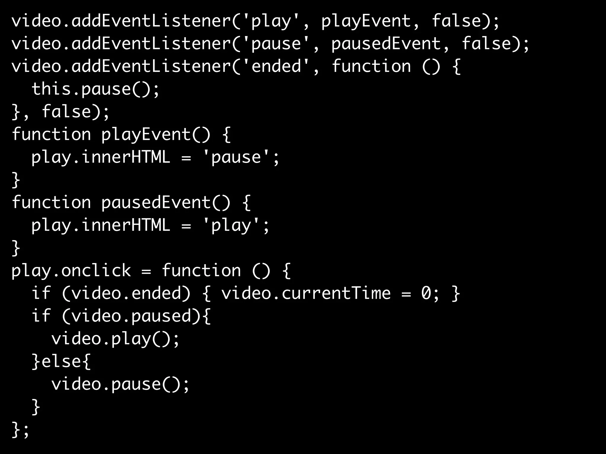 video.addEventListener('play', playEvent, false);
video.addEventListener('pause', pausedEvent, false);
video.addEventListener('ended', function () {
   this.pause();
}, false);
function playEvent() {
   play.innerHTML = 'pause';
}
function pausedEvent() {
   play.innerHTML = 'play';
}
play.onclick = function () {
   if (video.ended) { video.currentTime = 0; }
   if (video.paused){
     video.play();
   }else{
     video.pause();
   }
};
 