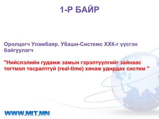 1-Р БАЙР


Оролцогч Уламбаяр. Убаши-Системс ХХК-г үүсгэн
байгуулагч

"Нийслэлийн гудамж замын гэрэлтүүлгийг зайнаас
тогтмол тасралтгүй (real-time) хянаж удирдах систем "
 