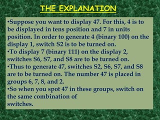 THE EXPLANATION
•Suppose you want to display 47. For this, 4 is to
be displayed in tens position and 7 in units
position. In order to generate 4 (binary 100) on the
display 1, switch S2 is to be turned on.
•To display 7 (binary 111) on the display 2,
switches S6, S7, and S8 are to be turned on.
•Thus to generate 47, switches S2, S6, S7, and S8
are to be turned on. The number 47 is placed in
groups 6, 7, 8, and 2.
•So when you spot 47 in these groups, switch on
the same combination of
switches.
 