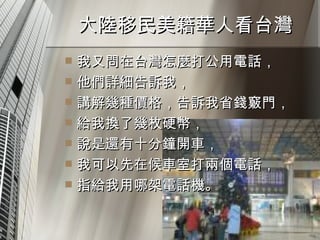 大陸移民美籍華人看台灣  我又問在台灣怎麼打公用電話， 他們詳細告訴我， 講解幾種價格，告訴我省錢竅門， 給我換了幾枚硬幣， 說是還有十分鐘開車， 我可以先在候車室打兩個電話， 指給我用哪架電話機。  