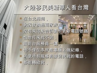 大陸移民美籍華人看台灣  在台北期間， 我因故換過兩家旅館， 沒有來得及告訴妻子更新電話號碼， 怕她打來找不到， 跟前台服務員一講， 他不僅在本旅館電腦上做紀錄， 以便所有服務員接到找我的電話， 都能轉給我，  