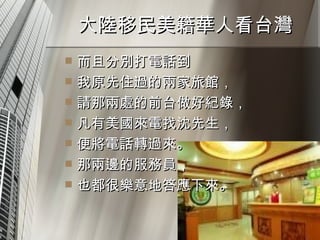大陸移民美籍華人看台灣  而且分別打電話到 我原先住過的兩家旅館， 請那兩處的前台做好紀錄， 凡有美國來電找沈先生， 便將電話轉過來。 那兩邊的服務員， 也都很樂意地答應下來。 