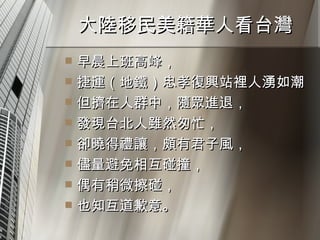 大陸移民美籍華人看台灣  早晨上班高峰， 捷運（地鐵）忠孝復興站裡人湧如潮 但擠在人群中，隨眾進退， 發現台北人雖然匆忙， 卻曉得禮讓，頗有君子風， 儘量避免相互碰撞， 偶有稍微擦碰， 也知互道歉意。  