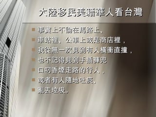 大陸移民美籍華人看台灣  事實上不論在馬路上、 車站裡、公車上或是商店裡， 我從無一次見到有人橫衝直撞， 也不記得見到手插褲兜 口叼香煙走路的行人， 或者有人隨地吐痰、 亂丟垃圾。 