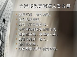 大陸移民美籍華人看台灣  此言不虛，有例為證。 在台北乘捷運， 站內上下自動扶梯， 所有乘客都自覺站在右側， 騰出左半邊，讓趕路人走。 我從未見到一個人， 站在左半邊， 即使整條扶梯左側都空著。  