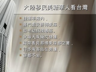 大陸移民美籍華人看台灣  捷運車廂內， 靠門處安排博愛座， 即老幼病殘專座。 我每天乘幾次捷運， 經常看見那博愛座都空著， 許多乘客站在旁邊， 卻都不坐。 