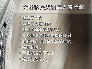 大陸移民美籍華人看台灣  捷運車站台， 每個車門前地面， 都劃了斜斜的排隊線， 我發現不論多麼擁擠的時刻， 所有乘客都會自覺依線排隊， 絕不亂擠， 而且永遠先下後上， 絕無搶先之舉。 