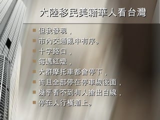 大陸移民美籍華人看台灣  但我發現， 市內交通亂中有序。 十字路口， 每遇紅燈， 大群摩托車都會停下， 而且全部停在停車線後面， 幾乎看不到有人搶出白線， 停在人行橫道上。 