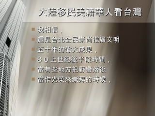 大陸移民美籍華人看台灣  我相信， 這是台北全民崇尚推廣文明 五十年的偉大成果， 8 0 上世紀後半段時間， 當有些地方把野蠻落後 當作光榮來崇拜的時候， 