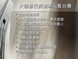 大陸移民美籍華人看台灣  因為時間關係， 我沒有到重慶南路的書店街逛， 只是在瞻仰國父紀念堂的路上， 順便去了誠品書店， 覺得真舒服極了。 台灣出版書籍， 講究紙張裝幀， 所以擺到架上總是很好看， 毫無簡陋低賤之嫌。 