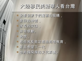 大陸移民美籍華人看台灣  我看到孩子們驚喜的眼睛， 景仰的神情， 家長的笑容， 非常感動。 我想， 那些家長肯定都過高等教育， 並且希望下一代 也具備深厚的文化素養。 