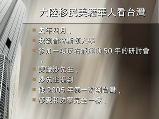大陸移民美籍華人看台灣  去年四月， 我到普林斯頓大學 參加一項反右派運動 50 年的研討會， 認識沙先生， 沙先生提到 他 2005 年第一次到台灣， 感受和沈寧完全一樣， 
