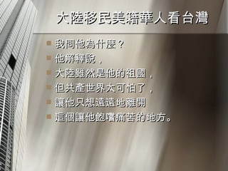 大陸移民美籍華人看台灣  我問他為什麼？ 他解釋說， 大陸雖然是他的祖國， 但共產世界太可怕了， 讓他只想遠遠地離開 這個讓他飽嚐痛苦的地方。 
