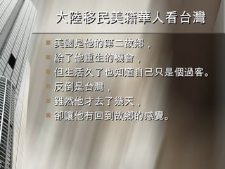 大陸移民美籍華人看台灣  美國是他的第二故鄉， 給了他重生的機會， 但生活久了也知道自己只是個過客。 反倒是台灣， 雖然他才去了幾天， 卻讓他有回到故鄉的感覺。 