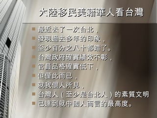 大陸移民美籍華人看台灣  最近去了一次台北， 發現過去多年的印象， 至少百分之八十都錯了。 台灣政府確實績效不彰， 官員品格確實低下， 但僅此而已， 就我個人所見， 台灣人（至少是台北人）的素質文明 已達到就中國人而言的最高度。  