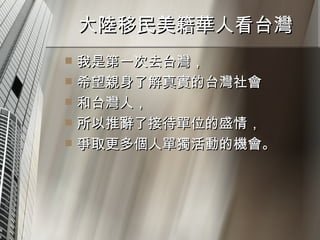 大陸移民美籍華人看台灣  我是第一次去台灣， 希望親身了解真實的台灣社會 和台灣人， 所以推辭了接待單位的盛情， 爭取更多個人單獨活動的機會。  