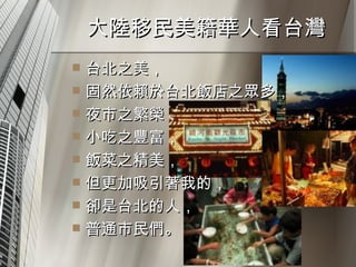 大陸移民美籍華人看台灣  台北之美， 固然依賴於台北飯店之眾多， 夜市之繁榮， 小吃之豐富， 飯菜之精美， 但更加吸引著我的， 卻是台北的人， 普通市民們。  