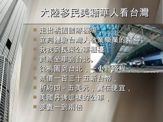 大陸移民美籍華人看台灣  走出桃園國際機場， 立刻體驗台灣人敬業樂業的精神。 我找到長榮公車櫃檯， 買票坐車到台北。 從桃園到台北，一小時路程， 票價一百三十五新台幣， 折約四 - 五美元，實在便宜， 美國丹佛這樣的公車， 要貴一到兩倍 