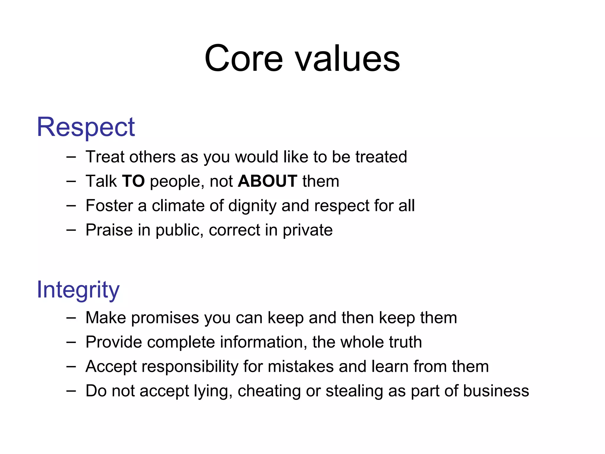 Core values
Respect
– Treat others as you would like to be treated
– Talk TO people, not ABOUT them
– Foster a climate of dignity and respect for all
– Praise in public, correct in private
Integrity
– Make promises you can keep and then keep them
– Provide complete information, the whole truth
– Accept responsibility for mistakes and learn from them
– Do not accept lying, cheating or stealing as part of business
 