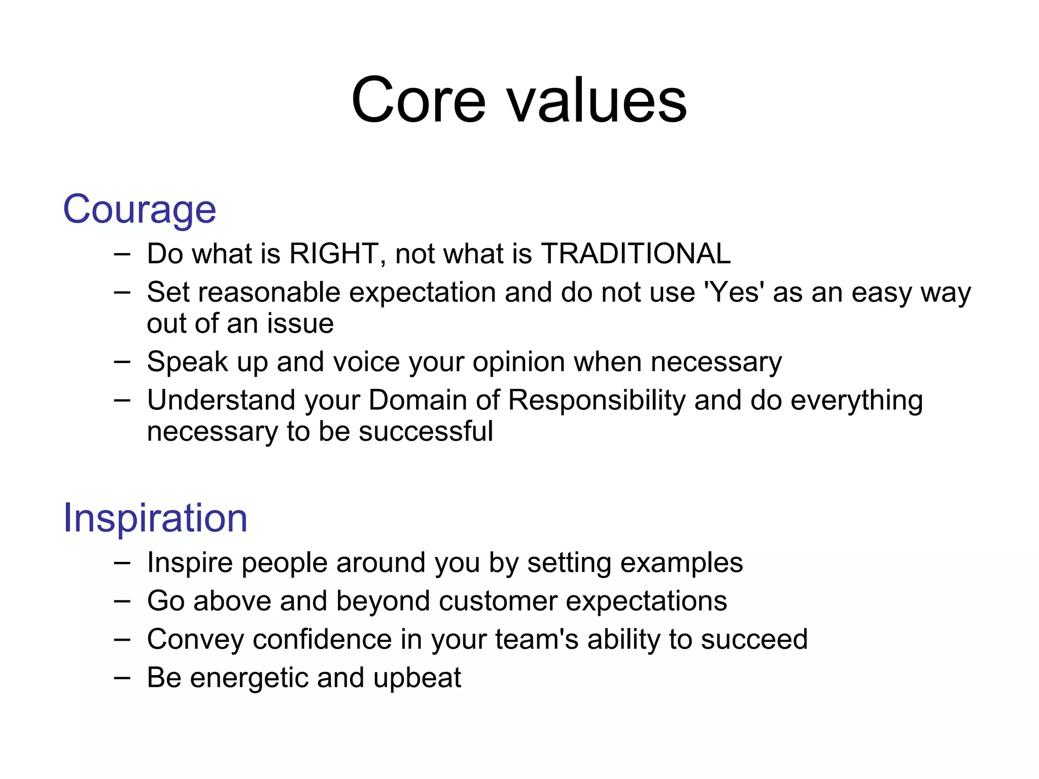 Core values
Courage
– Do what is RIGHT, not what is TRADITIONAL
– Set reasonable expectation and do not use 'Yes' as an easy way
out of an issue
– Speak up and voice your opinion when necessary
– Understand your Domain of Responsibility and do everything
necessary to be successful
Inspiration
– Inspire people around you by setting examples
– Go above and beyond customer expectations
– Convey confidence in your team's ability to succeed
– Be energetic and upbeat
 