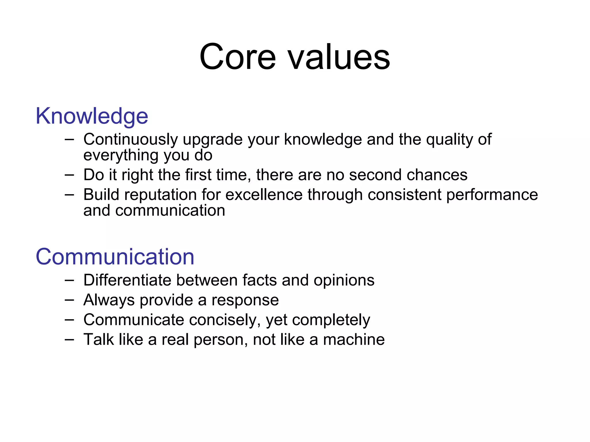 Core values
Knowledge
– Continuously upgrade your knowledge and the quality of
everything you do
– Do it right the first time, there are no second chances
– Build reputation for excellence through consistent performance
and communication
Communication
– Differentiate between facts and opinions
– Always provide a response
– Communicate concisely, yet completely
– Talk like a real person, not like a machine
 