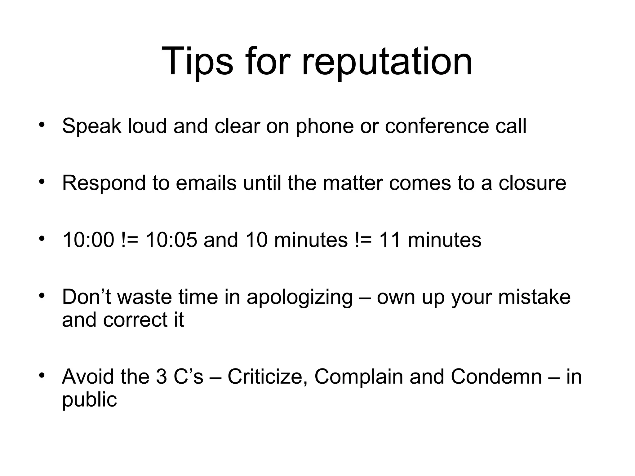 Tips for reputation
• Speak loud and clear on phone or conference call
• Respond to emails until the matter comes to a closure
• 10:00 != 10:05 and 10 minutes != 11 minutes
• Don’t waste time in apologizing – own up your mistake
and correct it
• Avoid the 3 C’s – Criticize, Complain and Condemn – in
public
 
