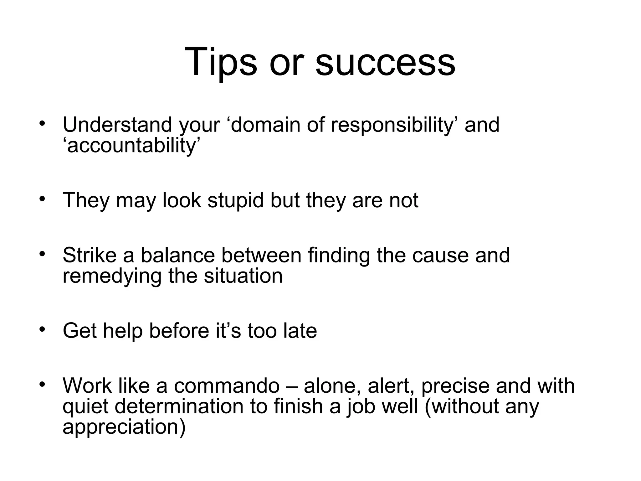 Tips or success
• Understand your ‘domain of responsibility’ and
‘accountability’
• They may look stupid but they are not
• Strike a balance between finding the cause and
remedying the situation
• Get help before it’s too late
• Work like a commando – alone, alert, precise and with
quiet determination to finish a job well (without any
appreciation)
 
