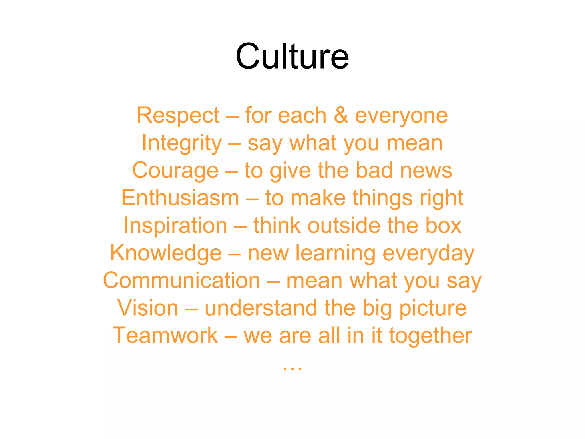 Culture
Respect – for each & everyone
Integrity – say what you mean
Courage – to give the bad news
Enthusiasm – to make things right
Inspiration – think outside the box
Knowledge – new learning everyday
Communication – mean what you say
Vision – understand the big picture
Teamwork – we are all in it together
…
 