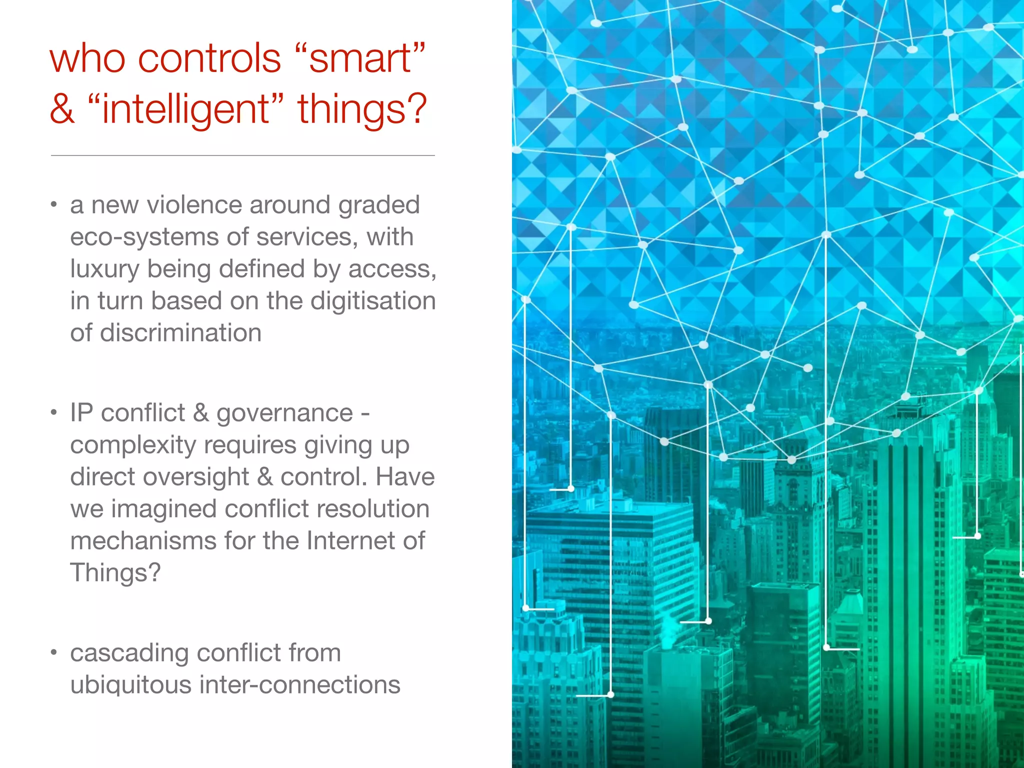 who controls “smart”
& “intelligent” things?
• a new violence around graded
eco-systems of services, with
luxury being deﬁned by access,
in turn based on the digitisation
of discrimination

• IP conﬂict & governance -
complexity requires giving up
direct oversight & control. Have
we imagined conﬂict resolution
mechanisms for the Internet of
Things?

• cascading conﬂict from
ubiquitous inter-connections
 