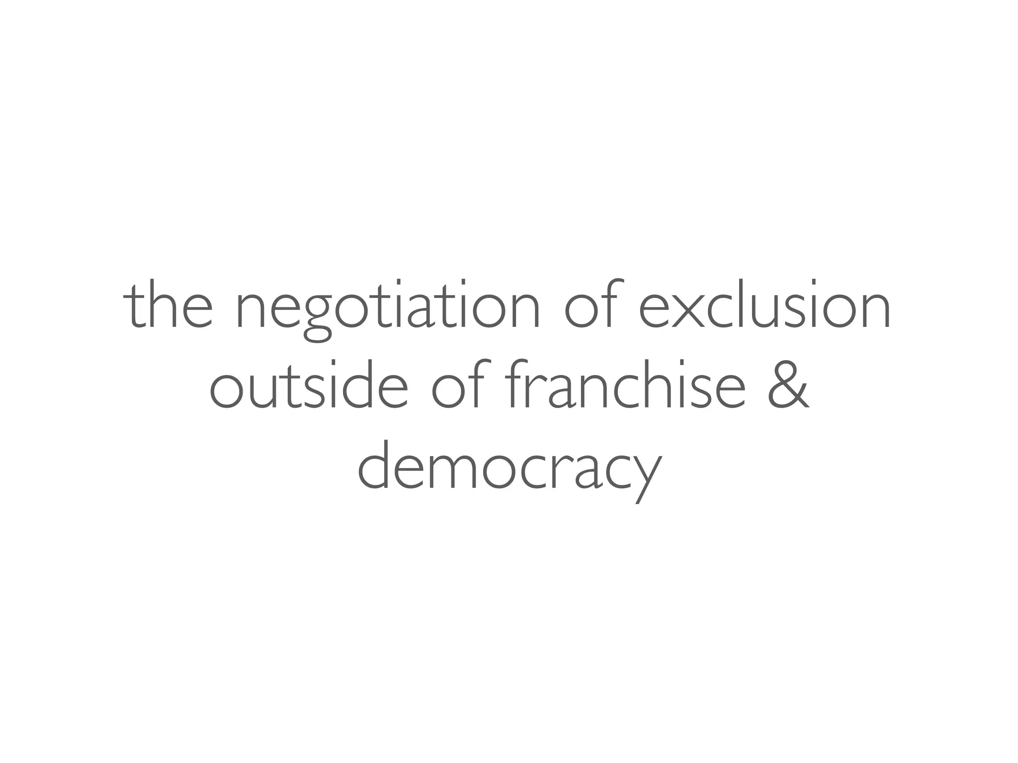 the negotiation of exclusion
outside of franchise &
democracy
 