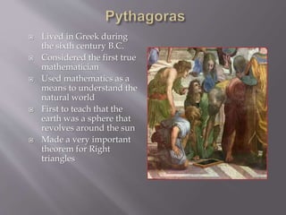  Lived in Greek during 
the sixth century B.C. 
 Considered the first true 
mathematician 
 Used mathematics as a 
means to understand the 
natural world 
 First to teach that the 
earth was a sphere that 
revolves around the sun 
 Made a very important 
theorem for Right 
triangles 
 