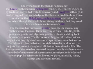 The Pythagorean theorem is named after 
the Greek mathematician Pythagoras (ca. 570 BC—ca. 495 BC), who 
by tradition is credited with its discovery and proof,[2][3] although it 
is often argued that knowledge of the theorem predates him. There 
is evidence that Babylonian mathematiciansunderstood he 
formula, although there is little surviving evidence that they used 
it in a mathematical framework.[4][5] 
The theorem has numerous proofs, possibly the most of any 
mathematical theorem. These are very diverse, including both 
geometric proofs and algebraic proofs, with some dating back 
thousands of years. The theorem can be generalized in various 
ways, including higher-dimensional spaces, to spaces that are not 
Euclidean, to objects that are not right triangles, and indeed, to 
objects that are not triangles at all, but n-dimensional solids. The 
Pythagorean theorem has attracted interest outside mathematics as 
a symbol of mathematical abstruseness, mystique, or intellectual 
power; popular references in literature, plays, musicals, songs, 
stamps and cartoons abound. 
 