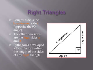  Longest side is the 
hypotenuse, side c 
(opposite the 90o 
angle) 
 The other two sides 
are the legs, sides a 
and b 
 Pythagoras developed 
a formula for finding 
the length of the sides 
of any right triangle 
 