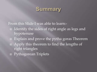 From this Slide I was able to learn:- 
 Identify the sides of right angle as legs and 
hypotenuse 
 Explain and prove the pytha goras Theorem 
 Apply this theorem to find the lengths of 
right triangles 
 Pythagorean Triplets 
 