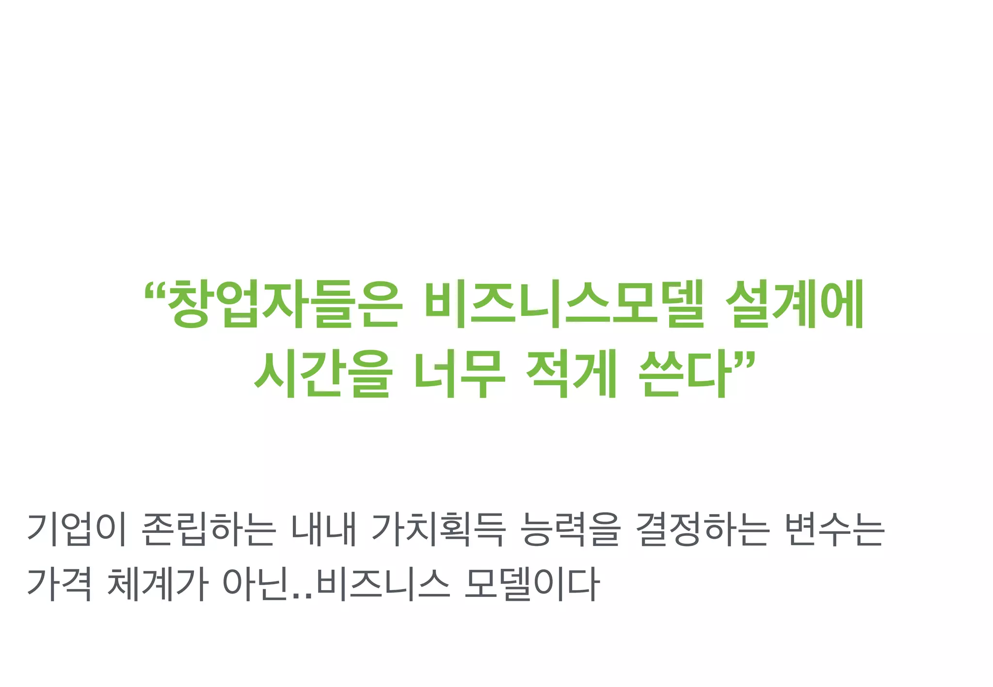 “창업자들은 비즈니스모델 설계에
시간을 너무 적게 쓴다”
기업이 존립하는 내내 가치획득 능력을 결정하는 변수는
가격 체계가 아닌..비즈니스 모델이다
 